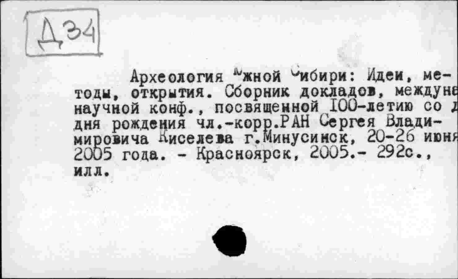 ﻿Археология Ъкной ^ибири: Идеи, методи, открытия. Сборник докладов, между не научной конф., посвященной 100-летию со ; дня рождения чл.-корр.РАН Сергея Владимировича лиселева г.Минусинск, 20-26 июн* 20Ö5 года. - Красноярск, 2005.- 292с., илл.